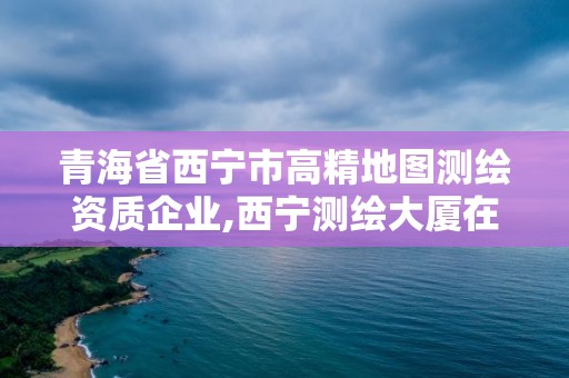 青海省西寧市高精地圖測(cè)繪資質(zhì)企業(yè),西寧測(cè)繪大廈在哪兒