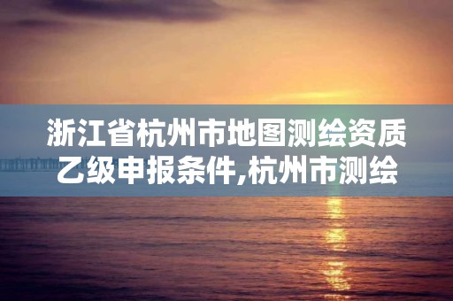 浙江省杭州市地圖測繪資質乙級申報條件,杭州市測繪與地理信息行業協會。