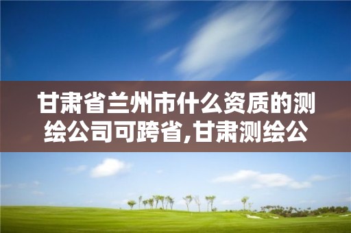 甘肅省蘭州市什么資質的測繪公司可跨省,甘肅測繪公司甲級排名。