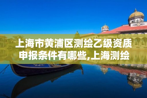 上海市黃浦區測繪乙級資質申報條件有哪些,上海測繪工程師職稱評定條件及流程。