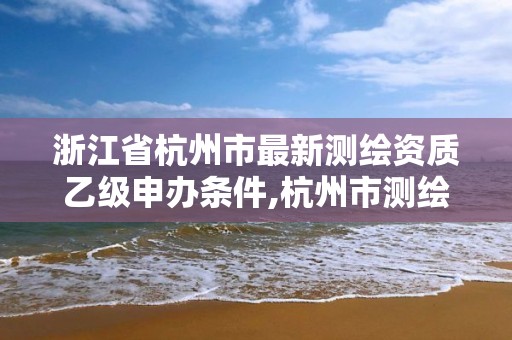 浙江省杭州市最新測繪資質乙級申辦條件,杭州市測繪管理服務平臺