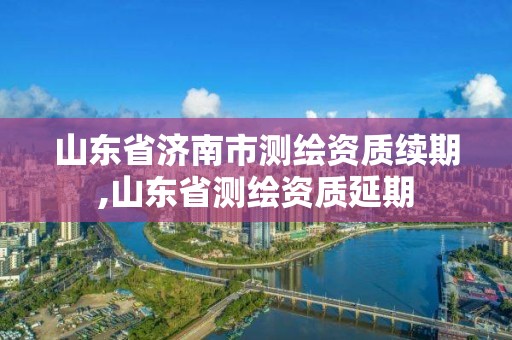 山東省濟南市測繪資質續期,山東省測繪資質延期