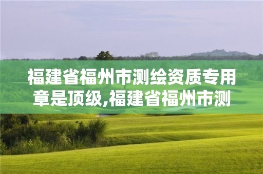 福建省福州市測繪資質(zhì)專用章是頂級,福建省福州市測繪資質(zhì)專用章是頂級的嗎