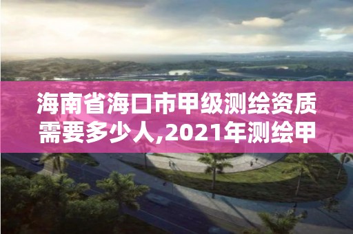 海南省海口市甲級測繪資質需要多少人,2021年測繪甲級資質申報條件。