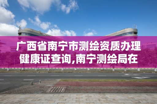 廣西省南寧市測繪資質辦理健康證查詢,南寧測繪局在哪。