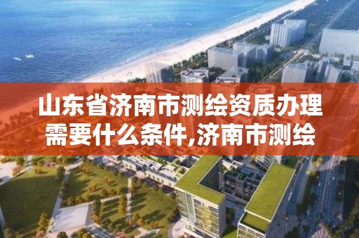 山東省濟南市測繪資質辦理需要什么條件,濟南市測繪收費標準。