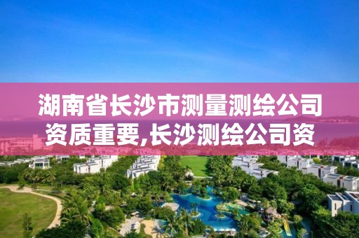 湖南省長沙市測量測繪公司資質重要,長沙測繪公司資質有哪家