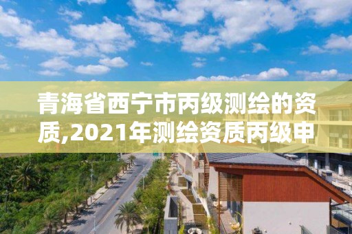 青海省西寧市丙級測繪的資質,2021年測繪資質丙級申報條件