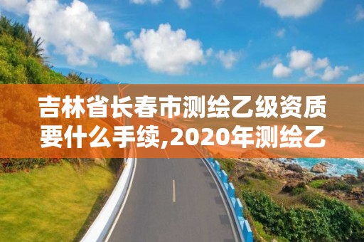 吉林省長春市測繪乙級資質(zhì)要什么手續(xù),2020年測繪乙級資質(zhì)申報條件。