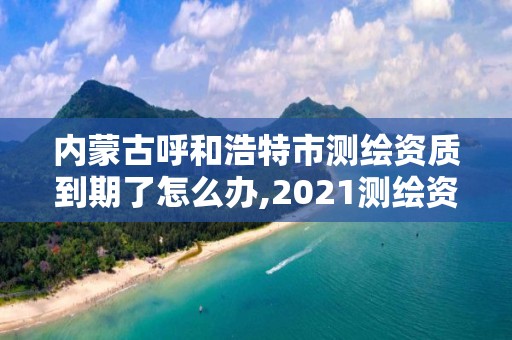 內蒙古呼和浩特市測繪資質到期了怎么辦,2021測繪資質續期。