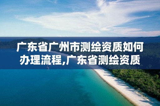 廣東省廣州市測繪資質如何辦理流程,廣東省測繪資質單位名單