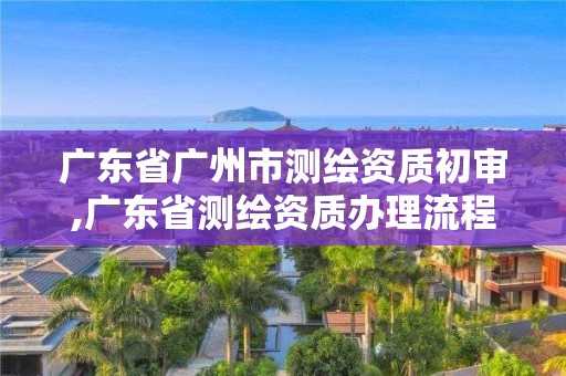 廣東省廣州市測繪資質(zhì)初審,廣東省測繪資質(zhì)辦理流程