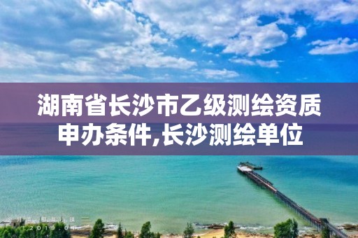 湖南省長沙市乙級測繪資質申辦條件,長沙測繪單位