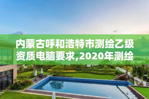 內蒙古呼和浩特市測繪乙級資質電腦要求,2020年測繪乙級資質申報條件