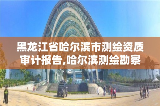 黑龍江省哈爾濱市測繪資質審計報告,哈爾濱測繪勘察研究院怎么樣