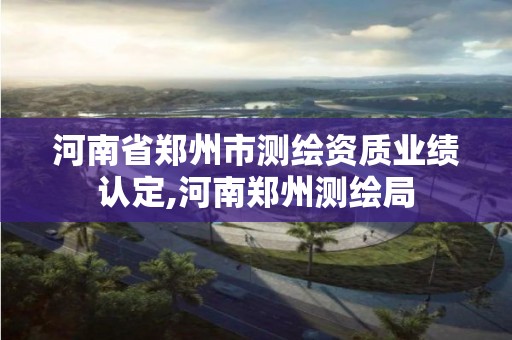 河南省鄭州市測繪資質業績認定,河南鄭州測繪局