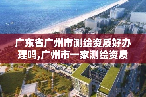 廣東省廣州市測繪資質好辦理嗎,廣州市一家測繪資質單位