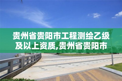 貴州省貴陽市工程測繪乙級及以上資質,貴州省貴陽市工程測繪乙級及以上資質企業名單。