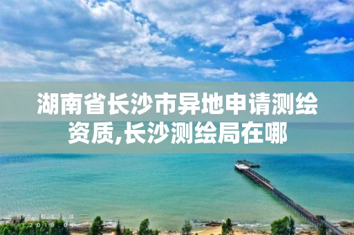 湖南省長沙市異地申請測繪資質,長沙測繪局在哪