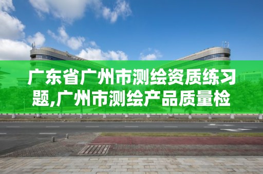 廣東省廣州市測繪資質練習題,廣州市測繪產品質量檢驗中心