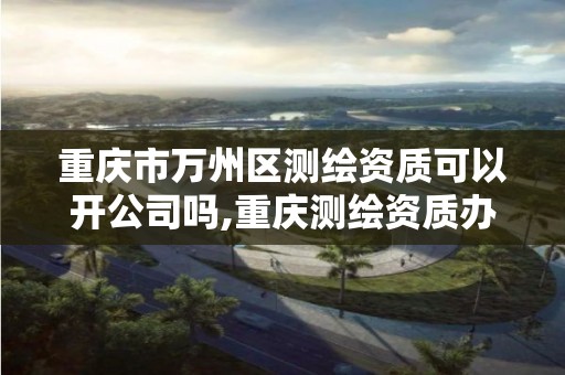 重慶市萬州區測繪資質可以開公司嗎,重慶測繪資質辦理