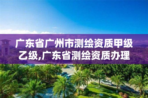 廣東省廣州市測繪資質甲級乙級,廣東省測繪資質辦理流程