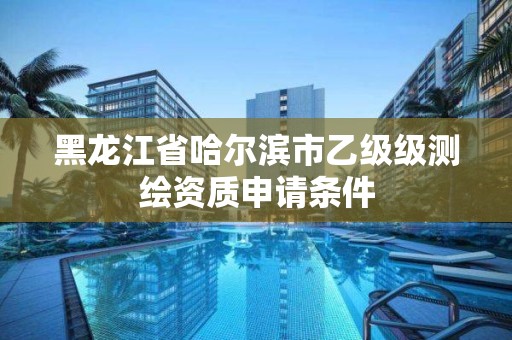 黑龍江省哈爾濱市乙級級測繪資質申請條件