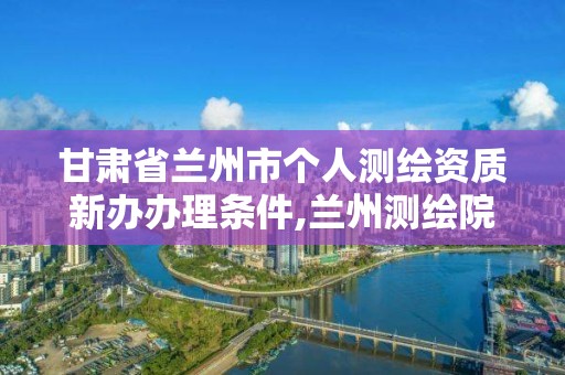 甘肅省蘭州市個人測繪資質新辦辦理條件,蘭州測繪院全稱