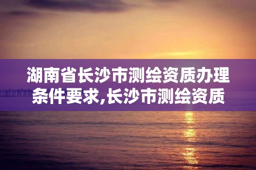 湖南省長沙市測繪資質辦理條件要求,長沙市測繪資質單位名單。