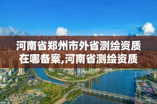 河南省鄭州市外省測繪資質在哪備案,河南省測繪資質管理系統(tǒng)