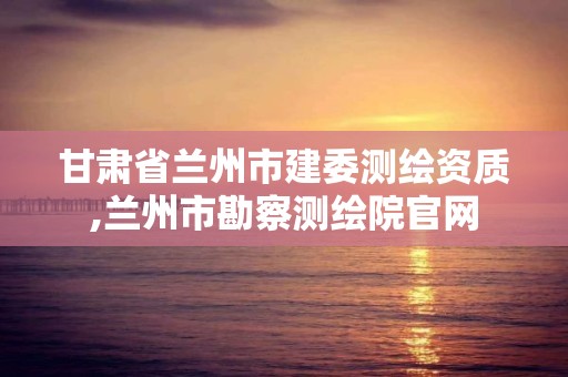 甘肅省蘭州市建委測繪資質,蘭州市勘察測繪院官網