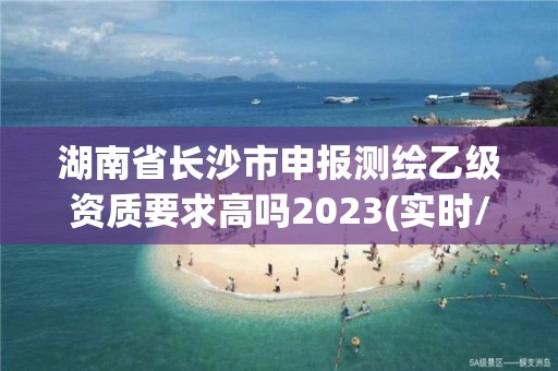 湖南省長沙市申報測繪乙級資質要求高嗎2023(實時/更新中)