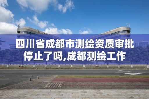 四川省成都市測繪資質審批停止了嗎,成都測繪工作