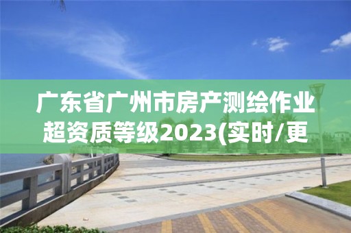 廣東省廣州市房產測繪作業超資質等級2023(實時/更新中)