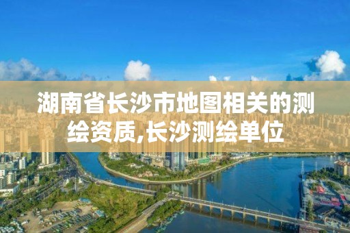 湖南省長沙市地圖相關(guān)的測繪資質(zhì),長沙測繪單位