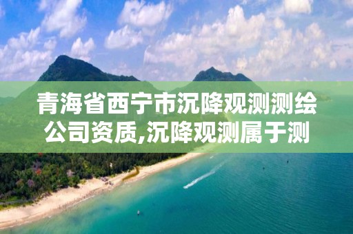 青海省西寧市沉降觀測(cè)測(cè)繪公司資質(zhì),沉降觀測(cè)屬于測(cè)繪嗎