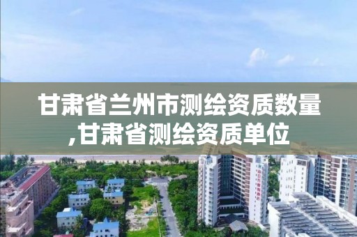 甘肅省蘭州市測繪資質數量,甘肅省測繪資質單位