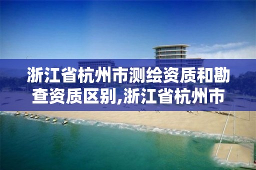 浙江省杭州市測繪資質和勘查資質區別,浙江省杭州市測繪資質和勘查資質區別在哪