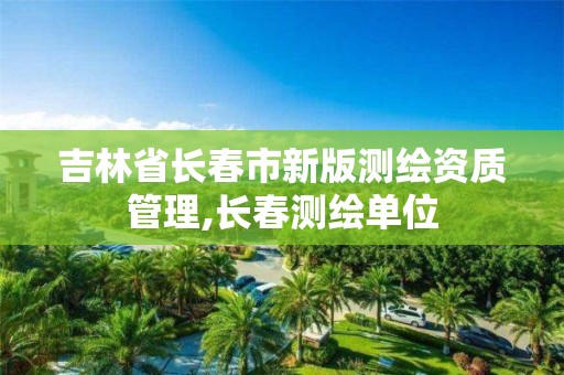 吉林省長春市新版測繪資質管理,長春測繪單位