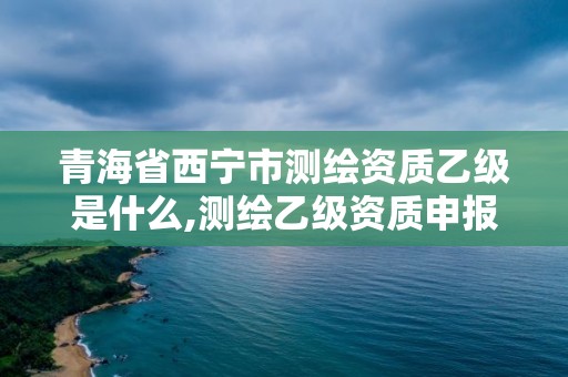 青海省西寧市測繪資質乙級是什么,測繪乙級資質申報條件 最新