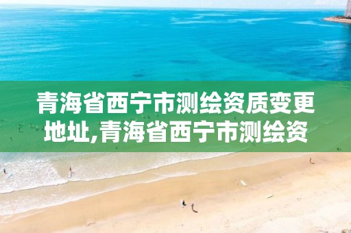 青海省西寧市測繪資質變更地址,青海省西寧市測繪資質變更地址查詢