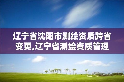 遼寧省沈陽市測繪資質跨省變更,遼寧省測繪資質管理信息系統