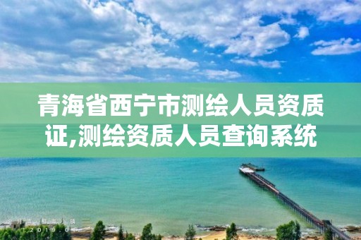 青海省西寧市測繪人員資質證,測繪資質人員查詢系統