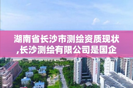 湖南省長沙市測繪資質現(xiàn)狀,長沙測繪有限公司是國企嗎