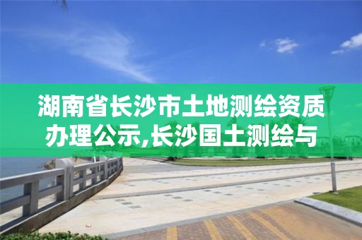 湖南省長沙市土地測繪資質(zhì)辦理公示,長沙國土測繪與規(guī)劃最好的公司