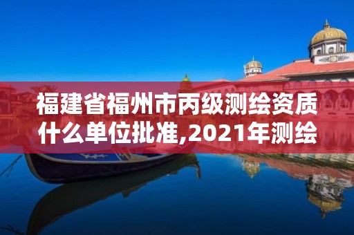 福建省福州市丙級測繪資質什么單位批準,2021年測繪丙級資質申報條件