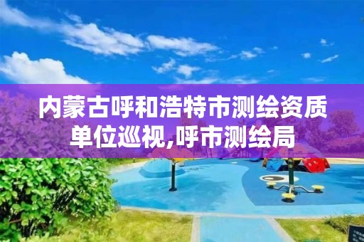 內蒙古呼和浩特市測繪資質單位巡視,呼市測繪局