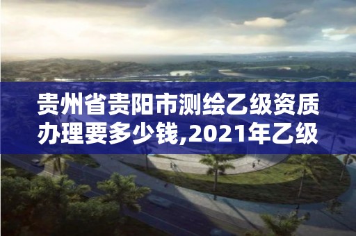 貴州省貴陽市測繪乙級資質辦理要多少錢,2021年乙級測繪資質申報材料。