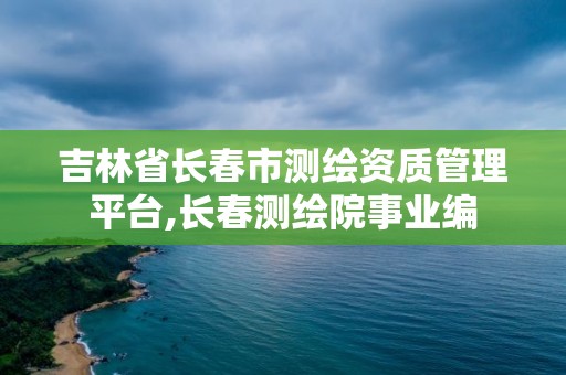 吉林省長春市測繪資質管理平臺,長春測繪院事業編