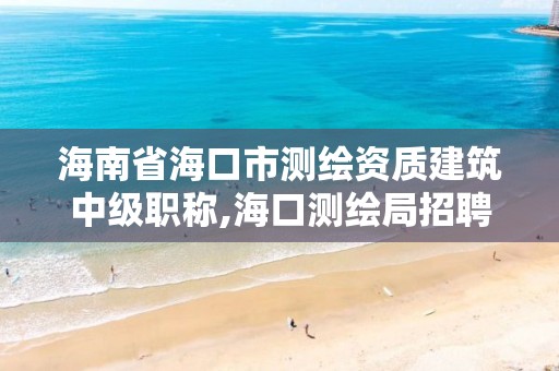 海南省海口市測繪資質建筑中級職稱,海口測繪局招聘